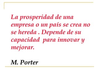 La prosperidad de una empresa o un país se crea no se hereda . Depende de su capacidad  para innovar y mejorar. M. Porter 