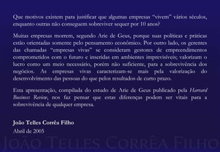 Que motivos existem para justificar que algumas empresas “vivem” vários séculos, enquanto outras não conseguem sobreviver sequer por 10 anos?Muitas empresas morrem, segundo Arie de Geus, porque suas políticas e práticas estão orientadas somente pelo pensamento econômico. Por outro lado, os gerentes das chamadas “empresas vivas” se consideram gestores de empreendimentos comprometidos com o futuro e inseridas em ambientes imprevisíveis; valorizam o lucro como um meio necessário, porém não suficiente, para a sobrevivência dos negócios. As empresas vivas caracterizam-se mais pela valorização do desenvolvimento das pessoas do que pelos resultados de curto prazo.Esta apresentação, compilada do estudo de Arie de Geus publicado pela Harvard Business Review, nos faz pensar que estas diferenças podem ser vitais para a sobrevivência de qualquer empresa. João Telles Corrêa FilhoAbril de 2005