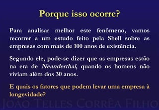 Porque isso ocorre?Para analisar melhor este fenômeno, vamos recorrer a um estudo feito pela Shell sobre as empresas com mais de 100 anos de existência.Segundo ele, pode-se dizer que as empresas estão na era de Neanderthal, quando os homens não viviam além dos 30 anos.E quais os fatores que podem levar uma empresa à longevidade?