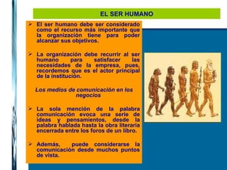 EL SER HUMANO El ser humano debe ser considerado como el recurso más importante que la organización tiene para poder alcanzar sus objetivos.  La organización debe recurrir al ser humano para satisfacer las necesidades de la empresa, pues, recordemos que es el actor principal de la institución. Los medios de comunicación en los negocios La sola mención de la palabra comunicación evoca una serie de ideas y pensamientos, desde la palabra hablada hasta la obra literaria encerrada entre los foros de un libro. Además,  puede considerarse la comunicación desde muchos puntos de vista. 