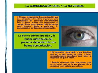 LA COMUNICACIÓN ORAL Y LA NO VERBAL El mejor instrumento de comunicación que tiene disposición inmediata la gerencia, es la probabilidad de conversar personalmente con la gente, puesto que proporciona el margen mayor para obtener del interlocutor una reacción rápida y recíproca. En comunicación  se llama retroalimentación. La buena administración y la buena motivación del personal dependen de una buena comunicación.  El supervisor debe decir a sus hombres qué es lo que desea de ellos y hacer comprobaciones periódicas para tener la seguridad de que lo hacen.  Además encuentra cómo reaccionan, cuál es su moral, qué es lo que piensan de la compañía y del trabajo que realizan. 