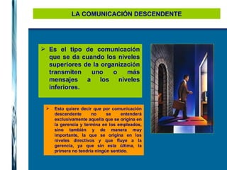 LA COMUNICACIÓN DESCENDENTE Es el tipo de comunicación que se da cuando los niveles superiores de la organización transmiten uno o más mensajes a los niveles inferiores.  Esto quiere decir que por comunicación descendente no se entenderá exclusivamente aquella que se origina en la gerencia y termina en los empleados, sino también y de manera muy importante, la que se origina en los niveles directivos y que fluye a la gerencia, ya que sin esta última, la primera no tendría ningún sentido. 