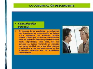 LA COMUNICACIÓN DESCENDENTE Comunicación gerencial En muchas de las ocasiones  los esfuerzos más importantes de comunicación se dirigen a los empleados. Sin embargo, también existen razones por las que la comunicación entre los directivos hacia los gerentes tiene la misma importancia; entre otras, que los gerentes no pueden transmitir un mensaje con mayor claridad con la que ellos mismos lo entienden, y que una parte central de las actividades directivas son las actividades comunicativas. 