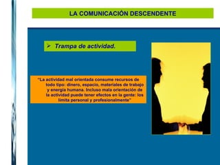 LA COMUNICACIÓN DESCENDENTE Trampa de actividad. “ La actividad mal orientada consume recursos de todo tipo: dinero, espacio, materiales de trabajo y energía humana. Incluso mala orientación de la actividad puede tener efectos en la gente: los limita personal y profesionalmente” 