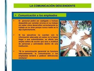 LA COMUNICACIÓN DESCENDENTE Comunicación a los empleados El  personal podrá ser castigado o incluso despedido por cometer errores en su trabajo sin saber cómo desarrollar correctamente su trabajo en su área porque nunca nadie se lo dijo explícitamente. Si los ejecutivos no cuentan con la información adecuada y/o estos no la hacen llegar a sus subordinados, se afecta una amplia esfera de acción que toca a multitud de personas y actividades dentro de una institución.  “ Si la comunicación gerencial no funciona adecuadamente, la comunicación a los empleados tenderá a padecer deficiencias similares” 