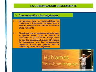 LA COMUNICACIÓN DESCENDENTE Comunicación a los empleados La gerencia tiene la responsabilidad de contar con la información necesaria que le permita desarrollar sus labores de manera eficaz y eficiente. Si cada vez que un empleado pregunta algo, el gerente debe correr en busca de respuestas, no pasará mucho tiempo antes de que los empleados busquen otra fuente de información, con las consecuencias negativas de esto, por ejemplo: falta de confianza y crítica hacia el gerente. 