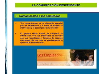 LA COMUNICACIÓN DESCENDENTE Comunicación a los empleados “ La comunicación es un elemento esencial para la satisfacción y el clima de trabajo, la motivación y el desempeño del personal”  El gerente eficaz tratará de compartir la información con sus empleados de acuerdo con sus necesidades y también de hacerles concientes de que eso es precisamente lo que está buscando hacer. 