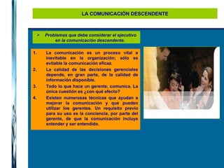 LA COMUNICACIÓN DESCENDENTE Problemas que debe considerar el ejecutivo en la comunicación descendente.   La comunicación es un proceso vital e inevitable en la organización; sólo es evitable la comunicación eficaz. La calidad de las decisiones gerenciales depende, en gran parte, de la calidad de información disponible. Todo lo que hace un gerente, comunica. La única cuestión es ¿con qué efecto? Existen numerosas técnicas que ayudan a mejorar la comunicación y que pueden utilizar los gerentes. Un requisito previo para su uso es la conciencia, por parte del gerente, de que la comunicación incluye entender y ser entendido. 