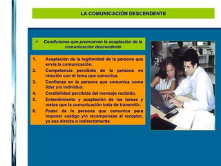 LA COMUNICACIÓN DESCENDENTE Condiciones que promueven la aceptación de la comunicación descendente Aceptación de la legitimidad de la persona que envía la comunicación. Competencia percibida de la persona en relación con el tema que comunica. Confianza en la persona que comunica como líder y/o individuo. Credibilidad percibida del mensaje recibido. Entendimiento y aceptación de las tareas y metas que la comunicación trata de transmitir. Poder de la persona que comunica para imponer castigo y/o recompensas al receptor, ya sea directa o indirectamente. 