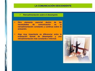 LA COMUNICACIÓN DESCENDENTE Retroalimentación sobre el desempeño Otro elemento esencial dentro de las necesidades de comunicación es la retroalimentación constante y continua sobre la actuación.  Algo muy importante es diferenciar entre la evaluación formal de desempeño y una retroalimentación más constante e informal. 