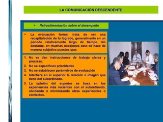 LA COMUNICACIÓN DESCENDENTE Retroalimentación sobre el desempeño La evaluación formal trata de ser una recapitulación de lo logrado, generalmente en un período relativamente largo de tiempo. No obstante, en muchas ocasiones esto se hace de manera subjetiva puestos que: No se dan instrucciones de trabajo claras y precisas. No se especifican prioridades No se establecen parámetros de evaluación Interfiere en el superior la relación o imagen que tiene del subordinado. La opinión del superior se basa en las experiencias más recientes con el subordinado, olvidando o minimizando otras experiencias o contactos. 