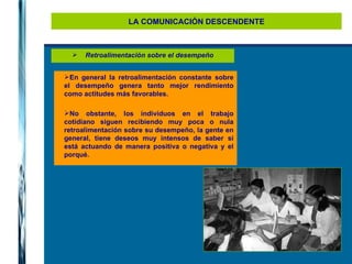 LA COMUNICACIÓN DESCENDENTE Retroalimentación sobre el desempeño En general la retroalimentación constante sobre el desempeño genera tanto mejor rendimiento como actitudes más favorables. No obstante, los individuos en el trabajo cotidiano siguen recibiendo muy poca o nula retroalimentación sobre su desempeño, la gente en general, tiene deseos muy intensos de saber si está actuando de manera positiva o negativa y el porqué. 