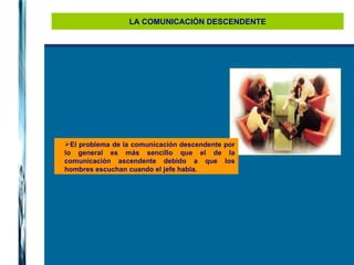 LA COMUNICACIÓN DESCENDENTE El problema de la comunicación descendente por lo general es más sencillo que el de la comunicación ascendente debido a que los hombres escuchan cuando el jefe habla. 