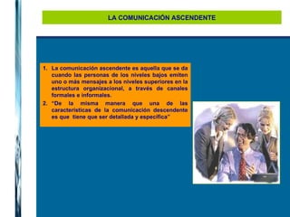 LA COMUNICACIÓN ASCENDENTE La comunicación ascendente es aquella que se da cuando las personas de los niveles bajos emiten uno o más mensajes a los niveles superiores en la estructura organizacional, a través de canales formales e informales.  “ De la misma manera que una de las características de la comunicación descendente es que  tiene que ser detallada y específica”  