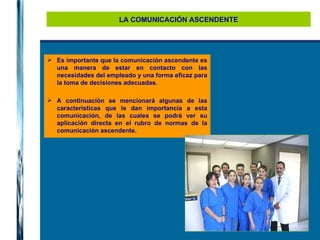LA COMUNICACIÓN ASCENDENTE Es importante que la comunicación ascendente es una manera de estar en contacto con las necesidades del empleado y una forma eficaz para la toma de decisiones adecuadas.  A continuación se mencionará algunas de las características que le dan importancia a esta comunicación, de las cuales se podrá ver su aplicación directa en el rubro de normas de la comunicación ascendente. 