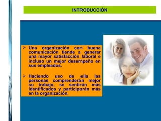 INTRODUCCIÓN Una organización con buena comunicación tiende a generar una mayor satisfacción laboral e incluso un mejor desempeño en sus empleados.  Haciendo uso de ella las personas comprenderán mejor su trabajo, se sentirán más identificados y participarán más en la organización. 