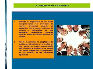 LA COMUNICACIÓN ASCENDENTE Permite el diagnóstico de las malas interpretaciones y la prevención de nuevos problemas cuando se presentan los primeros síntomas de tensión y dificultades, ya que satisfacen necesidades humanas básicas, como el sentirse tomado en cuenta. Puede incrementar la aceptación de decisiones ejecutivas, en la medida en que exista un mayor acercamiento entre los jefes y empleados, se logrará una mejor aceptación y comprensión en los últimos, de las decisiones ejecutivas. 