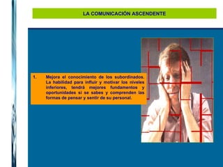 LA COMUNICACIÓN ASCENDENTE Mejora el conocimiento de los subordinados. La habilidad para influir y motivar los niveles inferiores, tendrá mejores fundamentos y oportunidades si se sabes y comprenden las formas de pensar y sentir de su personal. 