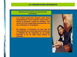 LA COMUNICACIÓN ASCENDENTE Los niveles superiores siempre creen saber perfectamente lo que necesita, piensa hace o siente su personal, cuando en realidad  casi nunca se lo han preguntado directamente o se han molestado en investigarlo.  No obstante, el fenómeno de este tipo de comunicación es crucial dado que la dirección y vitalidad de las empresas no se puede entender si no se sabe cómo piensa su personal.  Esfuerzos para alentar la comunicación ascendente 