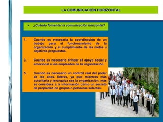 LA COMUNICACIÓN HORIZONTAL ¿Cuándo fomentar la comunicación horizontal? Cuando es necesaria la coordinación de un trabajo para el funcionamiento de la organización y el cumplimiento de las metas u objetivos propuestos. Cuando es necesario brindar el apoyo social y emocional a los empleados de la organización. Cuando es necesario un control real del poder de los altos líderes, ya que mientras más autoritaria y jerárquica sea la organización, más se considera a la información como un secreto de propiedad de grupos o personas selectas. 