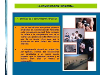 LA COMUNICACIÓN HORIZONTAL Una de las barreras que puede provocar problemas en la comunicación horizontal es la competencia desleal. Este concepto se refiere a la competencia que se da cuando una persona oculta información a otra de su mismo nivel, para que la actuación de esta última sea menos eficiente. La competencia desleal se puede dar, por ejemplo, cuando dos funcionarios son candidatos a un mismo puesto superior que ha quedado vacante y se plantea entre ellos un dilema de cooperación. Barreras de la comunicación horizontal 