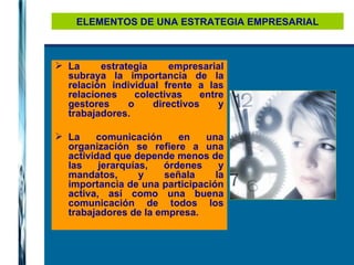 ELEMENTOS DE UNA ESTRATEGIA EMPRESARIAL La estrategia empresarial subraya la importancia de la relación individual frente a las relaciones colectivas entre gestores o directivos y trabajadores. La comunicación en una organización se refiere a una actividad que depende menos de las jerarquías, órdenes y mandatos, y señala la importancia de una participación activa, así como una buena comunicación de todos los trabajadores de la empresa. 