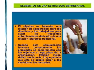 ELEMENTOS DE UNA ESTRATEGIA EMPRESARIAL El objetivo es fomentar una relación de cooperación entre los directivos y los trabajadores para evitar los frecuentes enfrentamientos derivados de una relación jerárquica tradicional. Cuando esta comunicación funciona correctamente, los empleados se comprometen con los objetivos a largo plazo de la organización, trabajan mejor, rinden mucho más, lo que permite que ésta se adapte mejor a los cambios en los mercados.   
