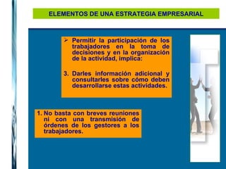 ELEMENTOS DE UNA ESTRATEGIA EMPRESARIAL Permitir la participación de los trabajadores en la toma de decisiones y en la organización de la actividad, implica: Darles información adicional y consultarles sobre cómo deben desarrollarse estas actividades. No basta con breves reuniones ni con una transmisión de órdenes de los gestores a los trabajadores. 