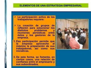 ELEMENTOS DE UNA ESTRATEGIA EMPRESARIAL La participación activa de los trabajadores requiere: La creación de grupos de reflexión para solucionar los distintos problemas y reuniones periódicas entre éstos y los gestores de la empresa.   Esa participación permite que la empresa aproveche al máximo la preparación de sus trabajadores, así como sus iniciativas. De esta forma, se fomenta, en ciertos casos, una relación de confianza entre el empresario y sus subordinados. 