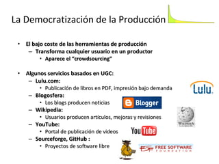 La Democratización de la Producción El bajo coste de las herramientas de producción Transforma cualquier usuario en un productor  Aparece el “crowdsourcing” Algunos servicios basados en UGC: Lulu.com:  Publicación de libros en PDF, impresión bajo demanda Blogosfera:  Los blogs producen noticias Wikipedia:  Usuarios producen artículos, mejoras y revisiones YouTube:  Portal de publicación de videos Sourceforge, GitHub :  Proyectos de software libre 