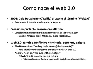 Como nace el Web 2.0 2004: Dale Dougherty ( O’Reilly) propone el término “Web2.0” Para atraer inversiones de nuevo a Internet Crea un importante proceso de reflexión: Caracteristicas de las empresas supervivientes de la burbuja .com  Google, Amazon, eBay, Wikipedia, Blogs, FaceBook, .. Web 2.0: término conflictivo y criticado, pero muy exitoso  Tim Berners-Lee: “No hay nada nuevo (técnicamente)” Pero promueve convergencia entre normas W3C y Web 2.0 Andrew Keen en “The cult of the amateur” El Web2.0 está matando nuestra cultura Triunfo del amateur frente al experto, del plagio frente a la creatividad, ..  