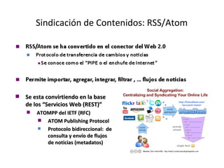 Sindicación de Contenidos: RSS/Atom Se esta convirtiendo en la base de los “Servicios Web (REST)” ATOMPP del IETF (RFC)  ATOM Publishing Protocol Protocolo bidireccional:  de consulta y envío de flujos de noticias (metadatos) 
