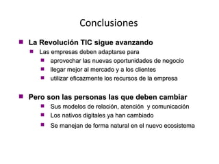 Conclusiones La Revolución TIC sigue avanzando Las empresas deben adaptarse para aprovechar las nuevas oportunidades de negocio llegar mejor al mercado y a los clientes utilizar eficazmente los recursos de la empresa Pero son las personas las que deben cambiar Sus modelos de relación, atención  y comunicación  Los nativos digitales ya han cambiado Se manejan de forma natural en el nuevo ecosistema   
