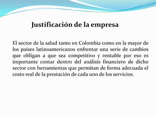 Justificación de la empresa El sector de la salud tanto en Colombia como en la mayor de los países latinoamericanos enfrentar una serie de cambios que obligan a que sea competitivo y rentable por eso es importante contar dentro del análisis financiero de dicho sector con herramientas que permitan de forma adecuada el costo real de la prestación de cada uno de los servicios.