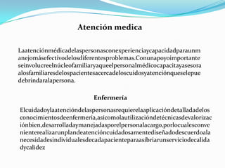 Atención medicaLaatenciónmédicadelaspersonasconexperienciaycapacidadparaunmanejomásefectivodelosdiferentesproblemas.Conunapoyoimportanteseinvolucreelnúcleofamiliaryaqueelpersonalmédicocapacitayasesoraalosfamiliaresdelospacientesacercadeloscuidosyatenciónqueselepuedebrindaralapersona.EnfermeríaElcuidadoylaatencióndelaspersonasrequierelaaplicacióndetalladadelosconocimientosdeenfermería,asícomolautilizacióndetécnicasdevalorizaciónbien,desarrolladaymanejadasporelpersonalacargo,porlocualesconvenienterealizarunplandeatencióncuidadosamentediseñadodescuerdoalanecesidadesindividualesdecadapacienteparaasíbriarunserviciodecalidadycalidez