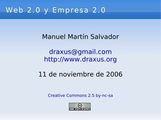 Web 2.0 y Empresa 2.0


       Manuel Martín Salvador

         draxus@gmail.com
        http://www.draxus.org

      11 de noviembre de 2006


         Creative Commons 2.5 by-nc-sa
 