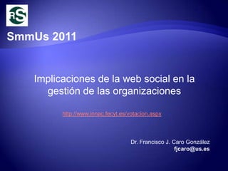 SmmUs 2011


   Implicaciones de la web social en la
     gestión de las organizaciones

         http://www.innac.fecyt.es/votacion.aspx



                                   Dr. Francisco J. Caro González
                                                     fjcaro@us.es
 