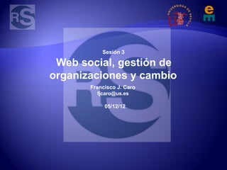 Sesión 3

 Web social, gestión de
organizaciones y cambio
       Francisco J. Caro
         fjcaro@us.es

            05/12/12
 
