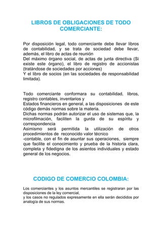 LIBROS DE OBLIGACIONES DE TODO
             COMERCIANTE:

Por disposición legal, todo comerciante debe llevar libros
de contabilidad, y se trata de sociedad debe llevar,
además, el libro de actas de reunión
Del máximo órgano social, de actas de junta directiva (Si
existe este órgano), el libro de registro de accionistas
(tratándose de sociedades por acciones)
Y el libro de socios (en las sociedades de responsabilidad
limitada).


Todo comerciante conformara su contabilidad, libros,
registro contables, inventarios y
Estados financieros en general, a las disposiciones de este
código demás normas sobre la materia.
Dichas normas podrán autorizar el uso de sistemas que, la
microfilmación, faciliten la gurda de su espíritu y
correspondencia
Asimismo será permitida la utilización de otros
procedimientos de reconocido valor técnico
-contable, con el fin de asuntar sus operaciones, siempre
que facilite el conocimiento y prueba de la historia clara,
completa y fidedigna de los asientos individuales y estado
general de los negocios.




     CODIGO DE COMERCIO COLOMBIA:
Los comerciantes y los asuntos mercantiles se registraran por las
disposiciones de la ley comercial,
y los casos no regulados expresamente en ella serán decididos por
analogía de sus normas.
 