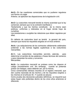 Art.2.- En las cuestiones comerciales que no pudieren regularse
con forme a la regla
Anterior, se aplicaran las disposiciones de la legislación civil.


Art.3- La costumbre mercantil tendrá la misma autoridad que la ley
comercial, siempre que no la contrarié manifiesta o
Tácitamente y que los hechos constituido de la misma sean
públicos, uniformes y reiterados en el ñugar donde haya de
cumplirse
Las prestaciones o surgidos las relaciones que deben regularse por
ellas.

En defecto de costumbre local se tendrá la general del país,
siempre que reúna los requisitos exigidos en el inicio anterior.

Art.4.- Las estipulaciones de los contractos válidamente celebrados
preferirán a las normas legales suplenticas a las costumbres
mercantiles.

Art.5.- Las costumbres mercantiles servirán, además,           para
determinar el sentido de las palabras o frases técnicas del comercio
y para interpretar los actos y convenios
Mercantiles.

Art.6.- La costumbre mercantil se probara como los dispone el
código procedimiento civil. Sin embargo, cuando se pretenda
probar con testigos, estos deberán ser, por lo menos,
Cinco comerciantes idóneos inscritos en el registro mercantil, que
den cuenta razonada de los hechos y de los requisitos exigidos a
los mismos en el artículo 30.; Y cuando se aduzca
Como prueba dos decisiones judiciales definitivas, se requerirá que
estas hayan sido preferidas dentro de los cinco años anteriores al
diferendo.
 