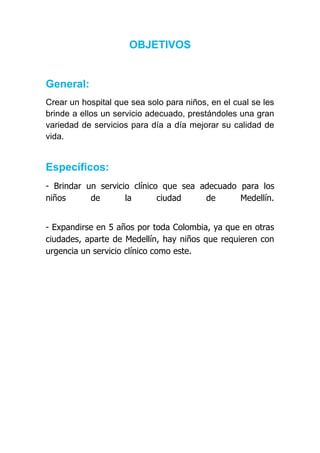 OBJETIVOS


General:
Crear un hospital que sea solo para niños, en el cual se les
brinde a ellos un servicio adecuado, prestándoles una gran
variedad de servicios para día a día mejorar su calidad de
vida.


Específicos:
- Brindar un servicio clínico que sea adecuado para los
niños      de       la       ciudad    de      Medellín.


- Expandirse en 5 años por toda Colombia, ya que en otras
ciudades, aparte de Medellín, hay niños que requieren con
urgencia un servicio clínico como este.
 