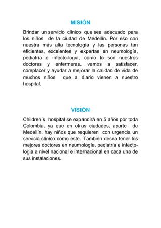 MISIÓN
Brindar un servicio clínico que sea adecuado para
los niños de la ciudad de Medellín. Por eso con
nuestra más alta tecnología y las personas tan
eficientes, excelentes y expertas en neumología,
pediatría e infecto-logia, como lo son nuestros
doctores y enfermeras, vamos a satisfacer,
complacer y ayudar a mejorar la calidad de vida de
muchos niños      que a diario vienen a nuestro
hospital.




                      VISIÓN
Children´s hospital se expandirá en 5 años por toda
Colombia, ya que en otras ciudades, aparte de
Medellín, hay niños que requieren con urgencia un
servicio clínico como este. También desea tener los
mejores doctores en neumología, pediatría e infecto-
logia a nivel nacional e internacional en cada una de
sus instalaciones.
 