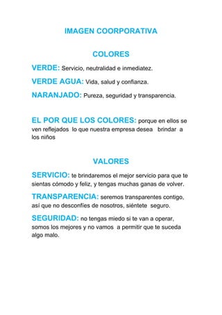 IMAGEN COORPORATIVA


                      COLORES
VERDE: Servicio, neutralidad e inmediatez.
VERDE AGUA: Vida, salud y confianza.
NARANJADO: Pureza, seguridad y transparencia.


EL POR QUE LOS COLORES: porque en ellos se
ven reflejados lo que nuestra empresa desea brindar a
los niños



                      VALORES
SERVICIO: te brindaremos el mejor servicio para que te
sientas cómodo y feliz, y tengas muchas ganas de volver.

TRANSPARENCIA: seremos transparentes contigo,
así que no desconfíes de nosotros, siéntete seguro.

SEGURIDAD: no tengas miedo si te van a operar,
somos los mejores y no vamos a permitir que te suceda
algo malo.
 