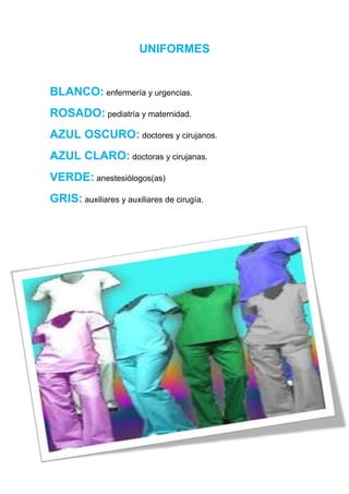 UNIFORMES


BLANCO: enfermería y urgencias.
ROSADO: pediatría y maternidad.
AZUL OSCURO: doctores y cirujanos.
AZUL CLARO: doctoras y cirujanas.
VERDE: anestesiólogos(as)
GRIS: auxiliares y auxiliares de cirugía.
 