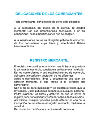OBLIGACIONES DE LOS COMERCIANTES:

Todo comerciante, por el hecho de serlo, está obligado:

A la publicación, por medio de la prensa, de calidad
mercantil; Con sus circunstancias esenciales, Y en su
oportunidad, de las modificaciones que se adopten.

A la inscripciones de las en el registro público de comercio,
de los documentos cuyo tenor y autenticidad Deben
hacerse notarios.




             REGISTRO MERCANTIL:
El registro mercantil es una función que la ley a asignado a
la cámara de comercio, consistente en llevar una matricula
De los comerciantes y sus establecimientos de comercio,
así como la inscripción anotación de los diferentes
Actos u operaciones, libros y documentos que sean de
carácter mercantil, o que afecte a la personal del
comerciante,
Con el fin de darle publicidad y los efectos jurídicos que la
ley señala. Dicha publicidad supone que cualquier persona
Podrá examinar los libros y archivos en que se lleven el
registro, tener anotaciones y obtener copias de los mismos.
Así mismo, cualquier persona puede obtener prueba de la
inscripción de un acto en el registro mercantil, mediante la
solicitud
Del respectivo certificado a la cámara de comercio.
 