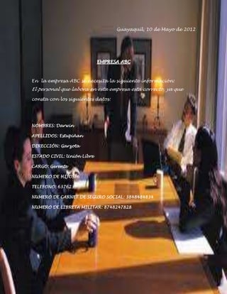 Guayaquil, 10 de Mayo de 2012




                            EMPRESA ABC



En la empresa ABC se necesita la siguiente información:
El personal que labora en esta empresa está correcto, ya que

consta con los siguientes datos:




NOMBRES: Darwin

APELLIDOS: Estupiñan

DIRECCIÓN: Garzota

ESTADO CIVIL: Unión Libre

CARGO: Gerente

NUMERO DE HIJOS: 6

TELEFONO: 637623

NUMERO DE CARNET DE SEGURO SOCIAL: 3848484834

NUMERO DE LIBRETA MILITAR: 8748247828
 