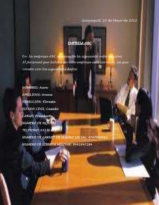 Guayaquil, 10 de Mayo de 2012




                          EMPRESA ABC



En la empresa ABC se necesita la siguiente información:
El personal que labora en esta empresa está correcto, ya que

consta con los siguientes datos:




NOMBRES: Aura

APELLIDOS: Arana

DIRECCIÓN: Floresta

ESTADO CIVIL: Casado

CARGO: Presidente

NUMERO DE HIJOS: 2

TELEFONO: 635363

NUMERO DE CARNET DE SEGURO SOCIAL: 4747489483

NUMERO DE LIBRETA MILITAR: 8442847284
 