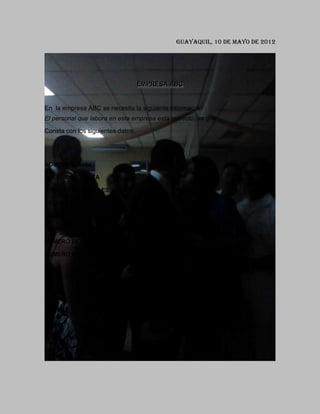 Guayaquil, 10 de Mayo de 2012




                                   EMPRESA ABC


En la empresa ABC se necesita la siguiente información:
El personal que labora en esta empresa está correcto, ya que

Consta con los siguientes datos:




NOMBRES: Boza

APELLIDOS: BOZA

DIRECCIÓN: MANGLES

ESTADO CIVIL: SOLTERO

CARGO: INSPECTOR

NUMERO DE HIJOS:

NUMERO DE CARNET DE SEGURO SOCIAL: 8013237109,8000002

NUMERO DE LIBRETA MILITAR: 20447244471,5714
 