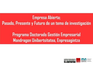 Empresa Abierta;
Pasado, Presente y Futuro de un tema de investigación
Programa Doctorado Gestión Empresarial
Mondragon Unibertsitatea, Enpresagintza
 