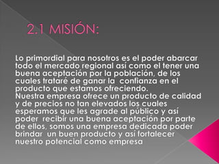 2.1 MISIÓN:Lo primordial para nosotros es el poder abarcar todo el mercado regional así como el tener una buena aceptación por la población, de los cuales trataré de ganar la  confianza en el producto que estamos ofreciendo.Nuestra empresa ofrece un producto de calidad y de precios no tan elevados los cuales esperamos que les agrade al público y así poder  recibir una buena aceptación por parte de ellos, somos una empresa dedicada poder brindar  un buen producto y así fortalecer nuestro potencial como empresa  